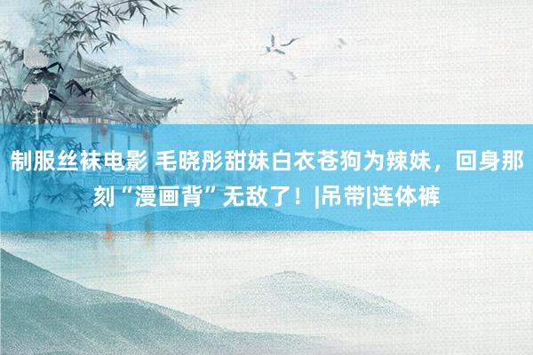 制服丝袜电影 毛晓彤甜妹白衣苍狗为辣妹，回身那刻“漫画背”无敌了！|吊带|连体裤