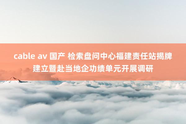 cable av 国产 检索盘问中心福建责任站揭牌建立暨赴当地企功绩单元开展调研