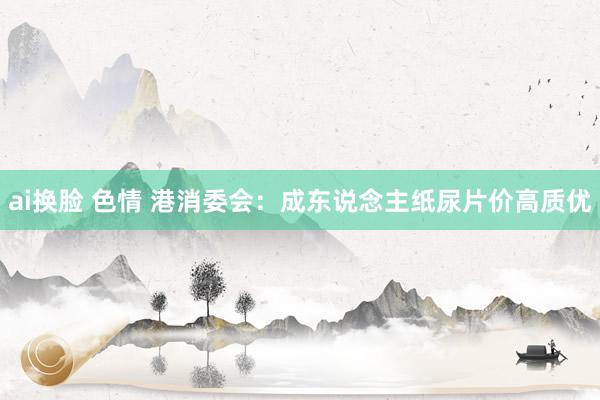 ai换脸 色情 港消委会：成东说念主纸尿片价高质优