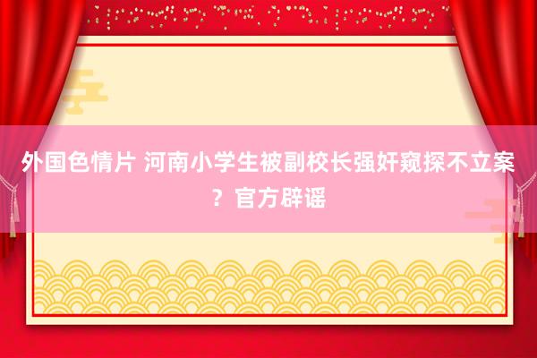 外国色情片 河南小学生被副校长强奸窥探不立案？官方辟谣