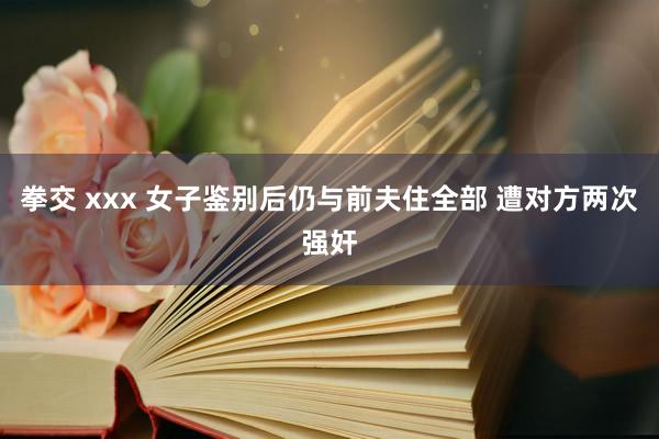 拳交 xxx 女子鉴别后仍与前夫住全部 遭对方两次强奸