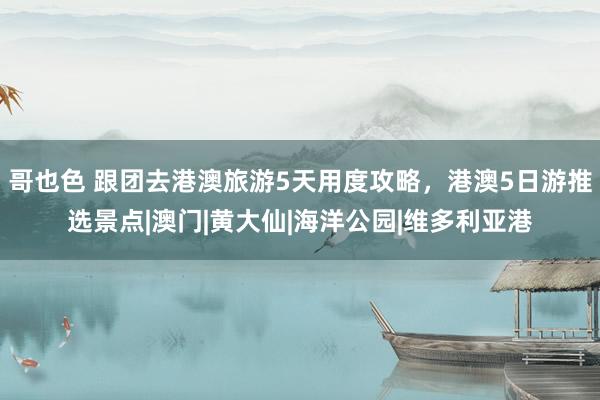 哥也色 跟团去港澳旅游5天用度攻略,港澳5日游推选景点|澳门|黄大仙|海洋公园|维多利亚港