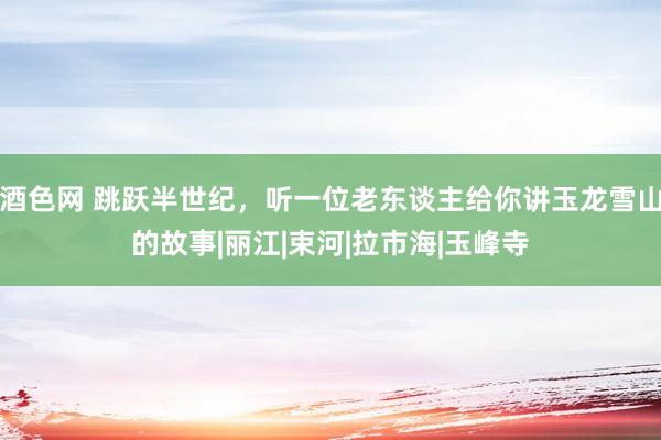 酒色网 跳跃半世纪,听一位老东谈主给你讲玉龙雪山的故事|丽江|束河|拉市海|玉峰寺