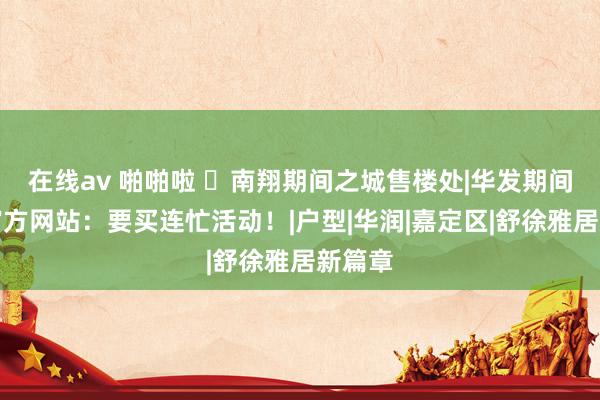 在线av 啪啪啦 ◈南翔期间之城售楼处|华发期间之城官方网站：要买连忙活动！|户型|华润|嘉定区|舒徐雅居新篇章