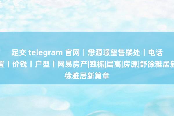 足交 telegram 官网丨懋源璟玺售楼处丨电话丨位置丨价钱丨户型丨网易房产|独栋|层高|房源|舒徐雅居新篇章