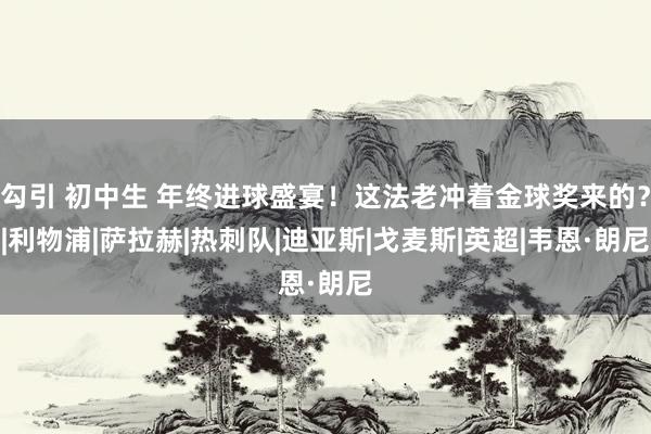 勾引 初中生 年终进球盛宴！这法老冲着金球奖来的？|利物浦|萨拉赫|热刺队|迪亚斯|戈麦斯|英超|韦恩·朗尼