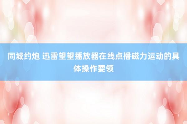 同城约炮 迅雷望望播放器在线点播磁力运动的具体操作要领
