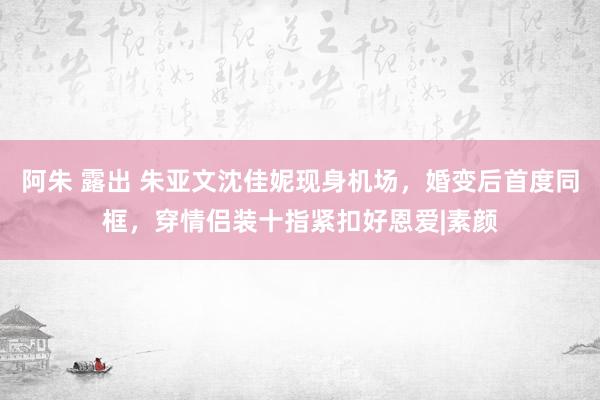 阿朱 露出 朱亚文沈佳妮现身机场,婚变后首度同框,穿情侣装十指紧扣好恩爱|素颜