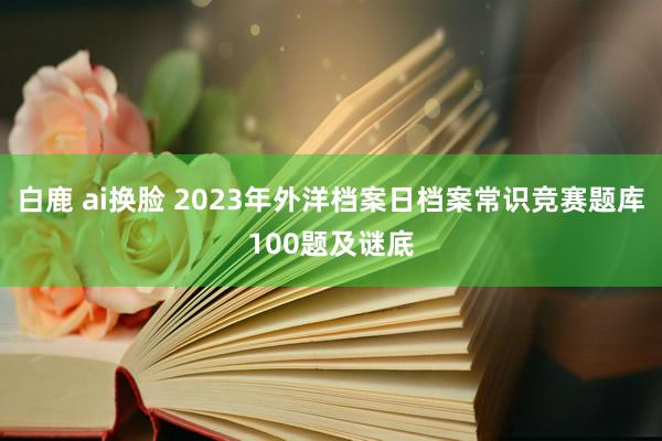 白鹿 ai换脸 2023年外洋档案日档案常识竞赛题库100题及谜底