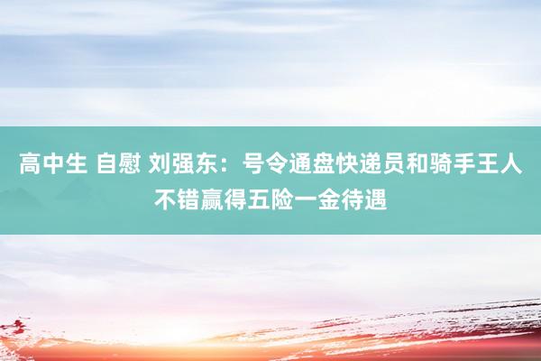 高中生 自慰 刘强东：号令通盘快递员和骑手王人不错赢得五险一金待遇