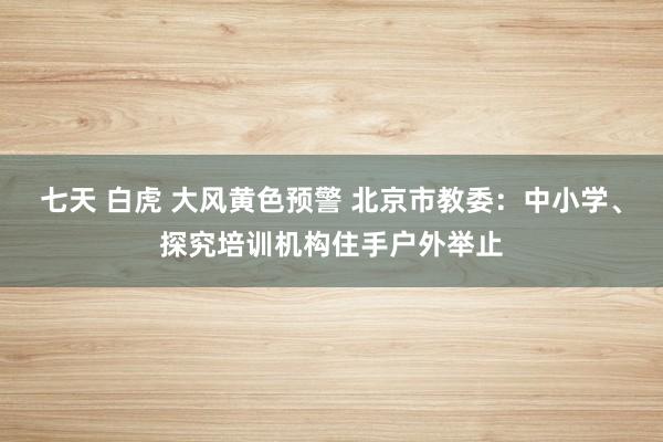 七天 白虎 大风黄色预警 北京市教委：中小学、探究培训机构住手户外举止