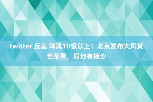 twitter 反差 阵风10级以上!北京发布大风黄色预警,局地有扬沙