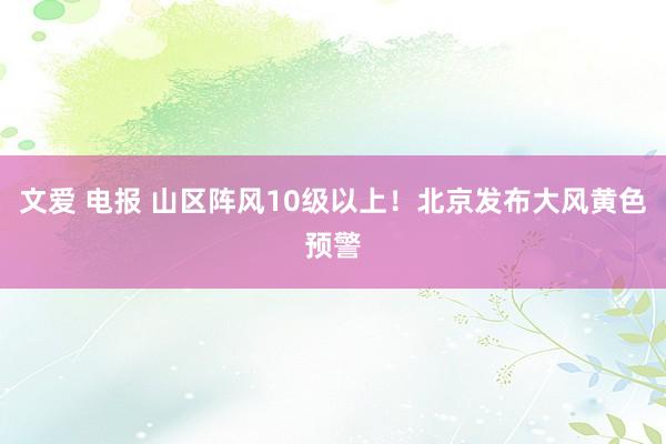 文爱 电报 山区阵风10级以上！北京发布大风黄色预警