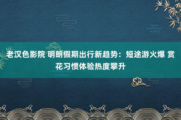 老汉色影院 明朗假期出行新趋势：短途游火爆 赏花习惯体验热度攀升