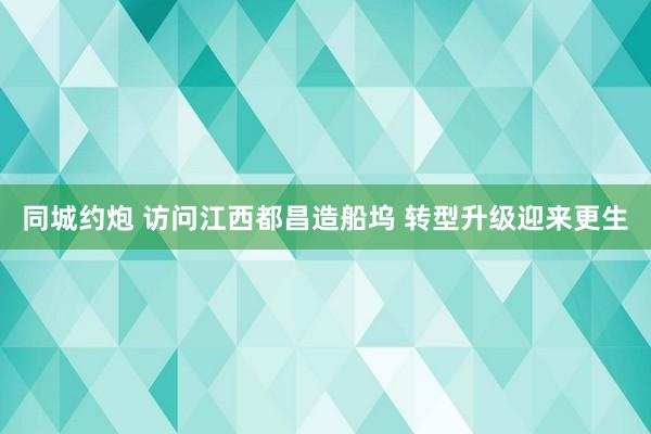 同城约炮 访问江西都昌造船坞 转型升级迎来更生