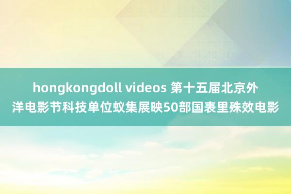 hongkongdoll videos 第十五届北京外洋电影节科技单位蚁集展映50部国表里殊效电影