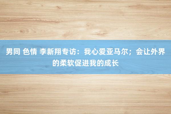 男同 色情 李新翔专访：我心爱亚马尔；会让外界的柔软促进我的成长