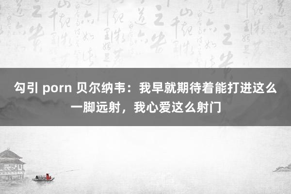 勾引 porn 贝尔纳韦：我早就期待着能打进这么一脚远射，我心爱这么射门