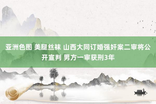 亚洲色图 美腿丝袜 山西大同订婚强奸案二审将公开宣判 男方一审获刑3年