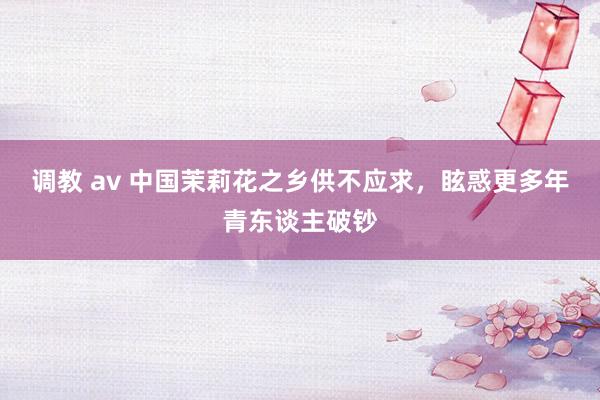 调教 av 中国茉莉花之乡供不应求,眩惑更多年青东谈主破钞