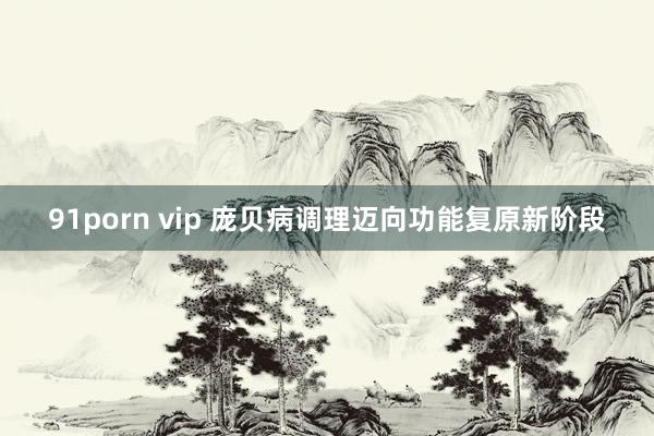 91porn vip 庞贝病调理迈向功能复原新阶段