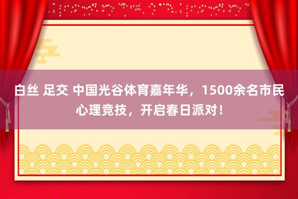 白丝 足交 中国光谷体育嘉年华，1500余名市民心理竞技，开启春日派对！