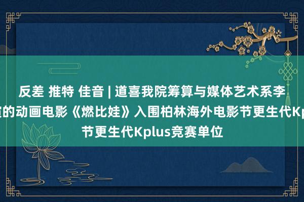 反差 推特 佳音 | 道喜我院筹算与媒体艺术系李文瑜诚笃导演的动画电影《燃比娃》入围柏林海外电影节更生代Kplus竞赛单位