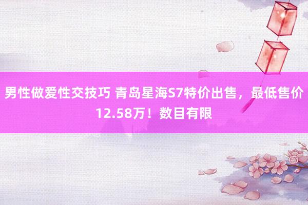 男性做爱性交技巧 青岛星海S7特价出售，最低售价12.58万！数目有限