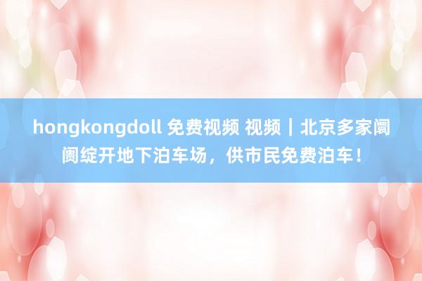 hongkongdoll 免费视频 视频｜北京多家阛阓绽开地下泊车场，供市民免费泊车！