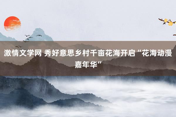 激情文学网 秀好意思乡村千亩花海开启“花海动漫嘉年华”