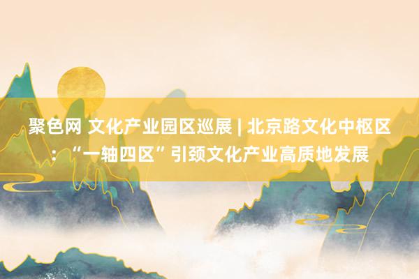 聚色网 文化产业园区巡展 | 北京路文化中枢区：“一轴四区”引颈文化产业高质地发展