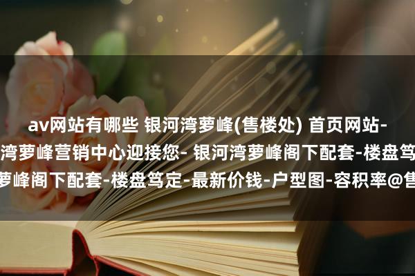 av网站有哪些 银河湾萝峰(售楼处) 首页网站-银河湾萝峰售楼处-银河湾萝峰营销中心迎接您- 银河湾萝峰阁下配套-楼盘笃定-最新价钱-户型图-容积率@售楼处