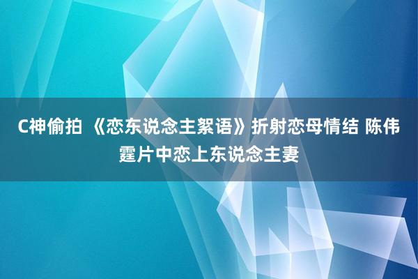 C神偷拍 《恋东说念主絮语》折射恋母情结 陈伟霆片中恋上东说念主妻