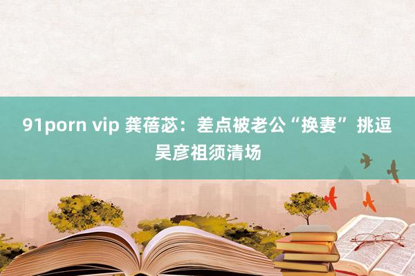 91porn vip 龚蓓苾：差点被老公“换妻” 挑逗吴彦祖须清场