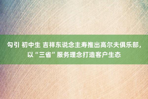 勾引 初中生 吉祥东说念主寿推出高尔夫俱乐部，以“三省”服务理念打造客户生态