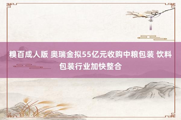 糗百成人版 奥瑞金拟55亿元收购中粮包装 饮料包装行业加快整合