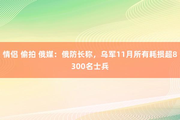 情侣 偷拍 俄媒：俄防长称，乌军11月所有耗损超8300名士兵