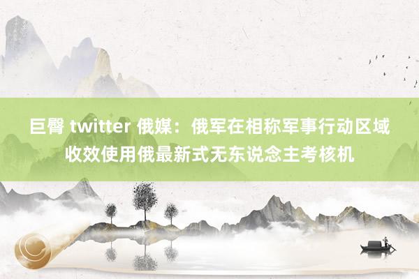 巨臀 twitter 俄媒:俄军在相称军事行动区域收效使用俄最新式无东说念主考核机