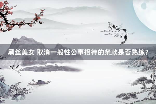 黑丝美女 取消一般性公事招待的条款是否熟练?