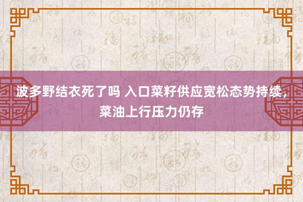 波多野结衣死了吗 入口菜籽供应宽松态势持续,菜油上行压力仍存