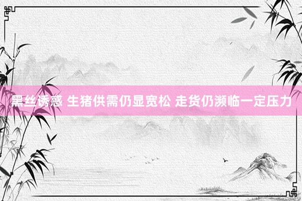 黑丝诱惑 生猪供需仍显宽松 走货仍濒临一定压力