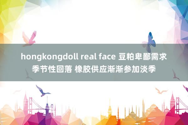 hongkongdoll real face 豆粕卑鄙需求季节性回落 橡胶供应渐渐参加淡季