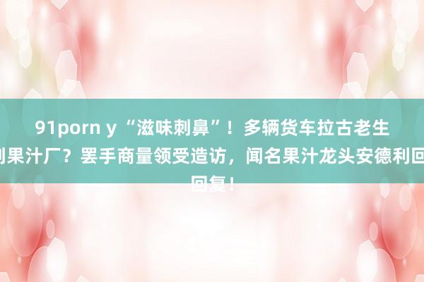 91porn y “滋味刺鼻”!多辆货车拉古老生果到果汁厂?罢手商量领受造访,闻名果汁龙头安德利回复!