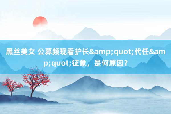 黑丝美女 公募频现看护长"代任"征象,是何原因?