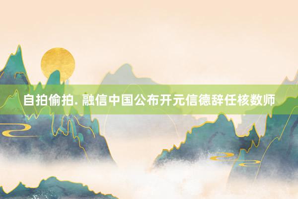 自拍偷拍. 融信中国公布开元信德辞任核数师