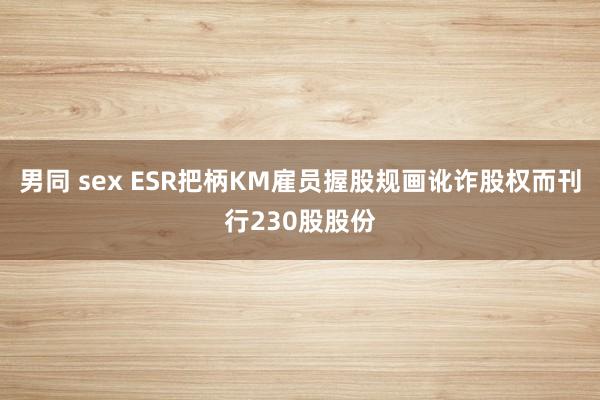 男同 sex ESR把柄KM雇员握股规画讹诈股权而刊行230股股份