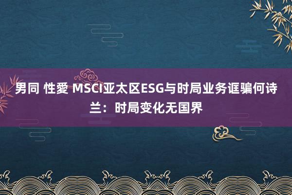 男同 性愛 MSCI亚太区ESG与时局业务诓骗何诗兰：时局变化无国界