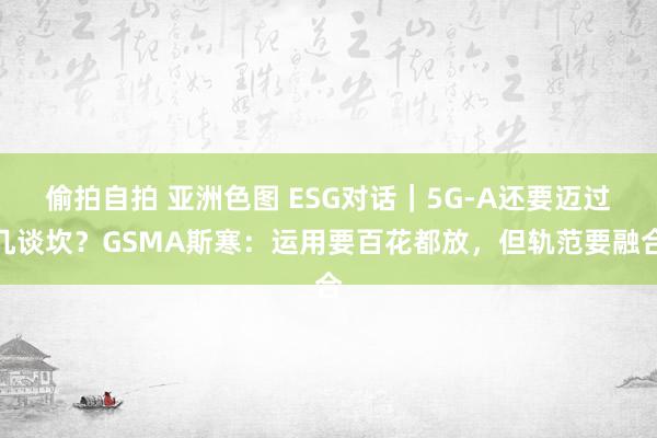 偷拍自拍 亚洲色图 ESG对话|5G-A还要迈过几谈坎?GSMA斯寒:运用要百花都放,但轨范要融合