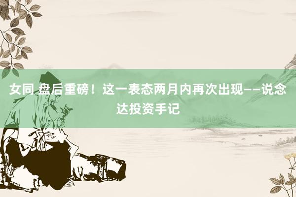 女同 盘后重磅!这一表态两月内再次出现——说念达投资手记