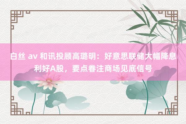 白丝 av 和讯投顾高璐明：好意思联储大幅降息利好A股，要点眷注商场见底信号
